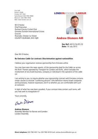 Direct telephone: 020 7983 4031 Fax: 020 7983 4418 Email: andrew.dismore@london.gov.uk
LONDONASSEMBLYLABOUR
Andrew Dismore AM
Dear Mr D Harker,
Re Emirates Cable Car contract: Discrimination against nationalities
I believe your organisation receives sponsorship form Emirates airline.
You may have seen the news reports, of the sponsorship deal for the Cable car across
the River Thames operated by Transport for London and DLRL, which excludes the
involvement of any Israeli business, company or individual in the operation of the cable
car.
I am writing to you, to inquire whether your sponsorship contract with Emirates contains
similar clauses to exclude “conflicting persons” (the definition means Israeli companies
and businesses), however expressed, and if so whether you are comfortable with such
an exclusion.
In light of what has now been revealed, if your contract does contain such terms, will
you now seek to renegotiate it?
Yours sincerely,
Andrew Dismore
Assembly Member for Barnet and Camden
London Assembly
Our Ref: AD13/16/07/32
Date: 16 July 2013
Mr D Harker
Chief Executive
Durham County Cricket Club
Emirates Durham International Cricket
Ground
Riverside, Chester-Le-Street
COUNTY DURHAM ,DH3 3QR
City Hall
Queen’s Walk
London SE1 2AA
Switchboard: 020 7983 4000
Minicom: 020 7983 4458
Web: www.london.gov.uk
 