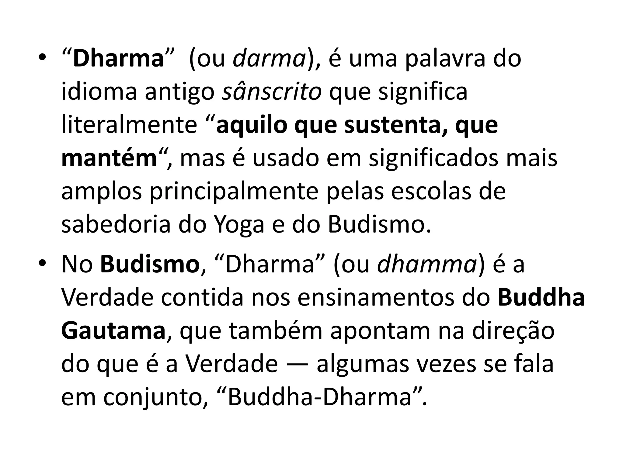 • “Dharma” (ou darma), é uma palavra do 
idioma antigo sânscrito que significa 
literalmente “aquilo que sustenta, que 
mantém“, mas é usado em significados mais 
amplos principalmente pelas escolas de 
sabedoria do Yoga e do Budismo. 
• No Budismo, “Dharma” (ou dhamma) é a 
Verdade contida nos ensinamentos do Buddha 
Gautama, que também apontam na direção 
do que é a Verdade — algumas vezes se fala 
em conjunto, “Buddha-Dharma”. 
 