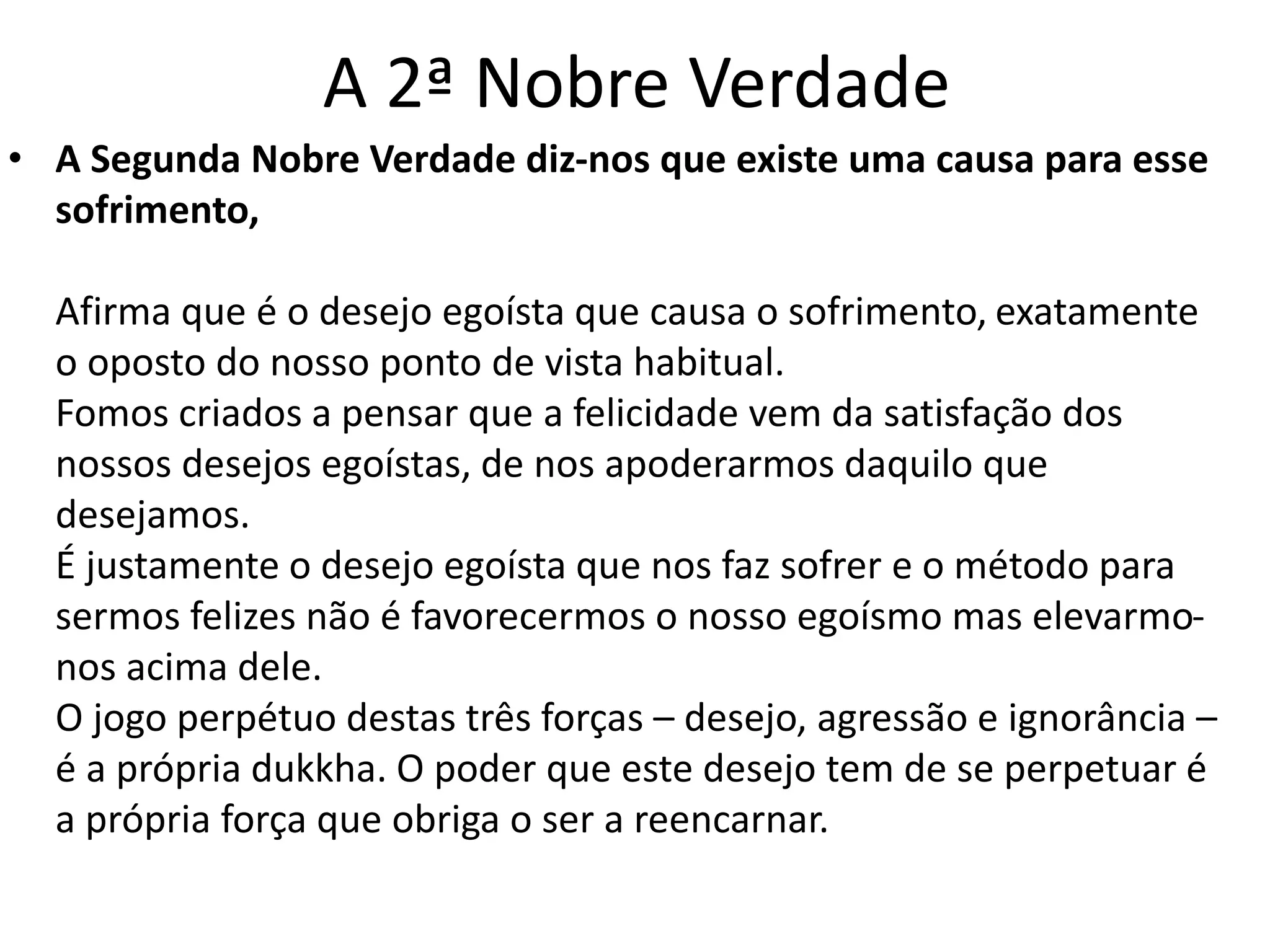 A 2ª Nobre Verdade 
• A Segunda Nobre Verdade diz-nos que existe uma causa para esse 
sofrimento, 
Afirma que é o desejo egoísta que causa o sofrimento, exatamente 
o oposto do nosso ponto de vista habitual. 
Fomos criados a pensar que a felicidade vem da satisfação dos 
nossos desejos egoístas, de nos apoderarmos daquilo que 
desejamos. 
É justamente o desejo egoísta que nos faz sofrer e o método para 
sermos felizes não é favorecermos o nosso egoísmo mas elevarmo-nos 
acima dele. 
O jogo perpétuo destas três forças – desejo, agressão e ignorância – 
é a própria dukkha. O poder que este desejo tem de se perpetuar é 
a própria força que obriga o ser a reencarnar. 
 
