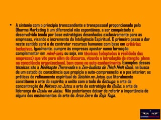 A sintonia com o princípio transcendente e transpessoal proporcionado pelo Dharma Marketing é um diferencial não espontâneo, a ser conquistado e desenvolvido tendo por base estratégias desenhadas exclusivamente para as empresas, visando o incremento da Inteligência Espiritual. O primeiro passo a dar neste sentido será o de contratar recursos humanos com base em  critérios inclusivos . Igualmente, cumpre às empresas apostar numa formação complementar em  mind-sets , ou seja, em  técnicas (adaptadas à realidade das empresas) que vão para além do discurso, visando a introdução da atenção  plena na consciência organizacional, bem como no auto-conhecimento . Exemplos dessas técnicas são a  Meditação Therevada  e a  Zen-budista de Thich Nhât Hanh,  na busca de um estado de consciência que propicia a auto-compreensão  e a paz interior; as práticas de refinamento espiritual do  Seishin no Jutsu,  que literalmente constituem a arte do espírito; a união com o todo do  Ketsugo ; a arte da concentração do  Mokuso no Jutsu ; a arte da estratégia do  Heiho;  a arte da liderança do  Doshu no Jutsu .   Não poderíamos deixar de referir a importância de alguns dos ensinamentos da arte do  Arco Zen  e do  Raja Yoga.    