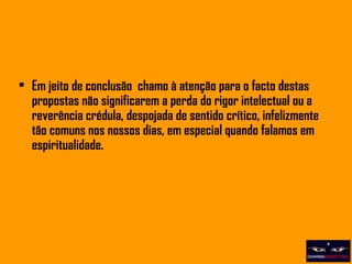 Em jeito de conclusão  chamo à atenção para o facto destas propostas não significarem a perda do rigor intelectual ou a reverência crédula, despojada de sentido crítico, infelizmente tão comuns nos nossos dias, em especial quando falamos em espiritualidade. 