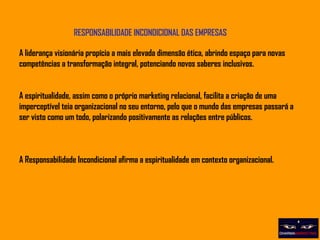 RESPONSABILIDADE INCONDICIONAL DAS EMPRESAS A liderança visionária propícia a mais elevada dimensão ética, abrindo espaço para novas competências a transformação integral, potenciando novos saberes inclusivos. A espiritualidade, assim como o próprio marketing relacional, facilita a criação de uma imperceptível teia organizacional no seu entorno, pelo que o mundo das empresas passará a ser visto como um todo, polarizando positivamente as relações entre públicos.  A Responsabilidade Incondicional afirma a espiritualidade em contexto organizacional. 