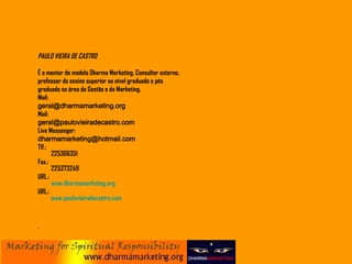 PAULO VIEIRA DE CASTRO É o mentor do modelo Dharma Marketing. Consultor externo, professor do ensino superior ao nível graduado e pós graduado na área da Gestão e do Marketing.  Mail:     [email_address] Mail:     [email_address] Live Messenger: [email_address] Tlf.:       225366351 Fax.:     225373249 URL.:  www.dharmamarketing.org URL.:  www.paulovieiradecastro.com 