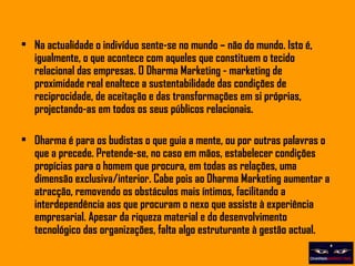 Na actualidade o indivíduo sente-se no mundo – não do mundo. Isto é, igualmente, o que acontece com aqueles que constituem o tecido relacional das empresas. O Dharma Marketing - marketing de proximidade real enaltece a sustentabilidade das condições de reciprocidade, de aceitação e das transformações em si próprias, projectando-as em todos os seus públicos relacionais. Dharma é para os budistas o que guia a mente, ou por outras palavras o que a precede. Pretende-se, no caso em mãos, estabelecer condições propícias para o homem que procura, em todas as relações, uma dimensão exclusiva/interior. Cabe pois ao Dharma Marketing aumentar a atracção, removendo os obstáculos mais íntimos, facilitando a interdependência aos que procuram o nexo que assiste à experiência empresarial. Apesar da riqueza material e do desenvolvimento tecnológico das organizações, falta algo estruturante à gestão actual.  
