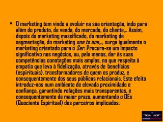O marketing tem vindo a evoluir na sua orientação, indo para além do produto, da venda, do mercado, do cliente,.. Assim, depois do marketing massificado, do marketing de segmentação, do marketing  one to one ,.., surge igualmente o marketing orientado para o  Ser.  Procura-se um impacto significativo nos negócios, ou, pelo menos, dar às suas competências conotações mais amplas, no que respeita à empatia que leva à fidelização, através de  benefícios (espirituais), transformadores de quem os produz, e consequentemente dos seus públicos relacionais. Este efeito introduz-nos num ambiente de elevada proximidade e confiança, garantindo relações mais transparentes, e consequentemente de maior prazo, aumentando o QEs (Quociente Espiritual) dos parceiros implicados. 