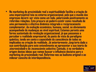 No marketing de proximidade real a espiritualidade facilita a criação de uma imperceptível teia no entorno organizacional, pelo que o mundo das empresas deverá  ser visto como um todo, polarizando positivamente as referidas relações. Esta procura só poderá existir como resultado de uma permanente e efectiva dinâmica integrada e reciprocamente complementar, da evolução económica, humana, social, se obviamente acompanhada de mudanças ao nível espiritual. Estamos perante uma forma sustentada de revolução organizacional, já que passamos a perceber a realidade empresarial, do ponto de vista do paradigma quântico, tendo em conta a capacidade da consciência de todos os implicados na criação da realidade. Já anteriormente  Jung  teria dado a sua contribuição para este entendimento ao apresentar a sua teoria da  sincronicidade  e do  inconsciente colectivo . Contudo, é na verdadeira origem destas ideias que vamos buscar a influência decisiva para o marketing de proximidade real. Referimo-nos ao budismo original e ao milenar conceito de interdependência. 