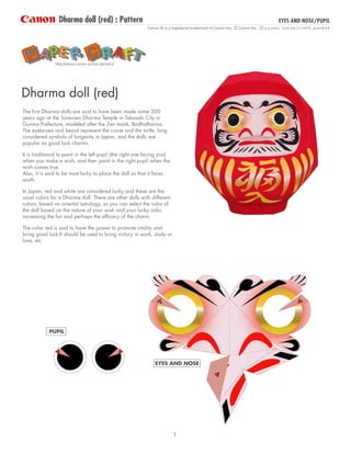 Dharma doll (red) : Pattern
PUPIL
EYES AND NOSE/PUPIL
EYES AND NOSE
http://www.canon.com/c-park/en/
The first Dharma dolls are said to have been made some 300
years ago at the Sorensen Dharma Temple in Takasaki City in
Gunma Prefecture, modeled after the Zen monk, Bodhidharma.
The eyebrows and beard represent the crane and the turtle, long
considered symbols of longevity in Japan, and the dolls are
popular as good luck charms.
It is traditional to paint in the left pupil (the right one facing you)
when you make a wish, and then paint in the right pupil when the
wish comes true.
Also, it is said to be most lucky to place the doll so that it faces
south.
In Japan, red and white are considered lucky and these are the
usual colors for a Dharma doll. There are other dolls with different
colors, based on oriental astrology, so you can select the color of
the doll based on the nature of your wish and your lucky color,
increasing the fun and perhaps the efficacy of the charm.
The color red is said to have the power to promote vitality and
bring good luck.It should be used to bring victory in work, study or
love, etc.
Dharma doll (red)
1
 