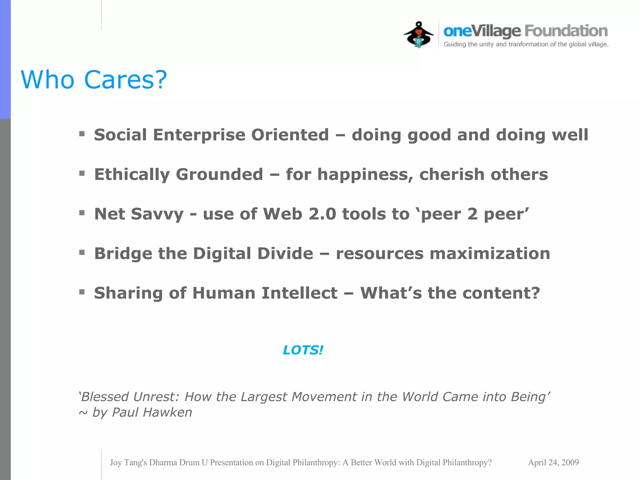 Who Cares? Social Enterprise Oriented – doing good and doing well Ethically Grounded – for happiness, cherish others Net Savvy - use of Web 2.0 tools to ‘peer 2 peer’ Bridge the Digital Divide – resources maximization  Sharing of Human Intellect – What’s the content? LOTS! ‘ Blessed Unrest: How the Largest Movement in the World Came into Being’ ~ by Paul Hawken 