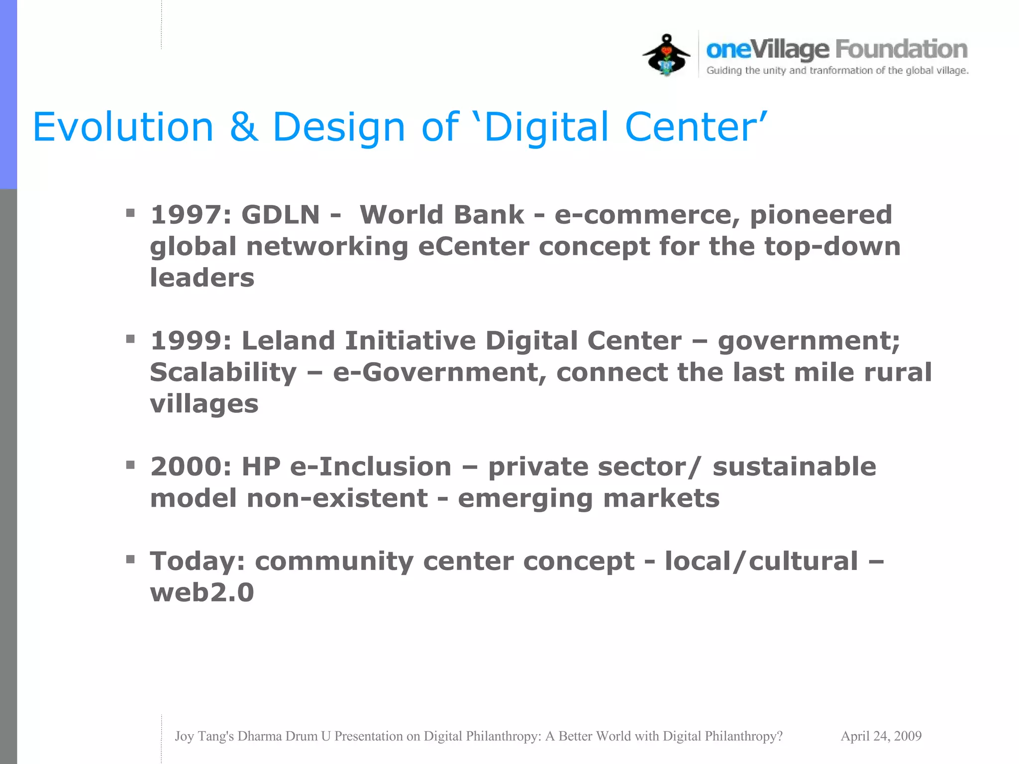 Evolution & Design of ‘Digital Center’ 1997: GDLN -  World Bank - e-commerce, pioneered global networking eCenter concept for the top-down leaders 1999: Leland Initiative Digital Center – government; Scalability – e-Government, connect the last mile rural villages 2000: HP e-Inclusion – private sector/ sustainable model non-existent - emerging markets  Today: community center concept - local/cultural – web2.0  