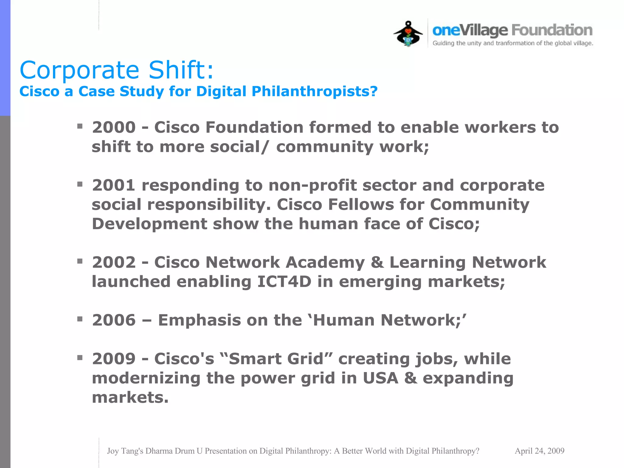 Corporate Shift:  Cisco a Case Study for Digital Philanthropists? 2000 - Cisco Foundation formed to enable workers to shift to more social/ community work; 2001 responding to non-profit sector and corporate social responsibility. Cisco Fellows for Community Development show the human face of Cisco; 2002 - Cisco Network Academy & Learning Network launched enabling ICT4D in emerging markets; 2006 – Emphasis on the ‘Human Network;’ 2009 - Cisco's “Smart Grid” creating jobs, while modernizing the power grid in USA & expanding markets. 