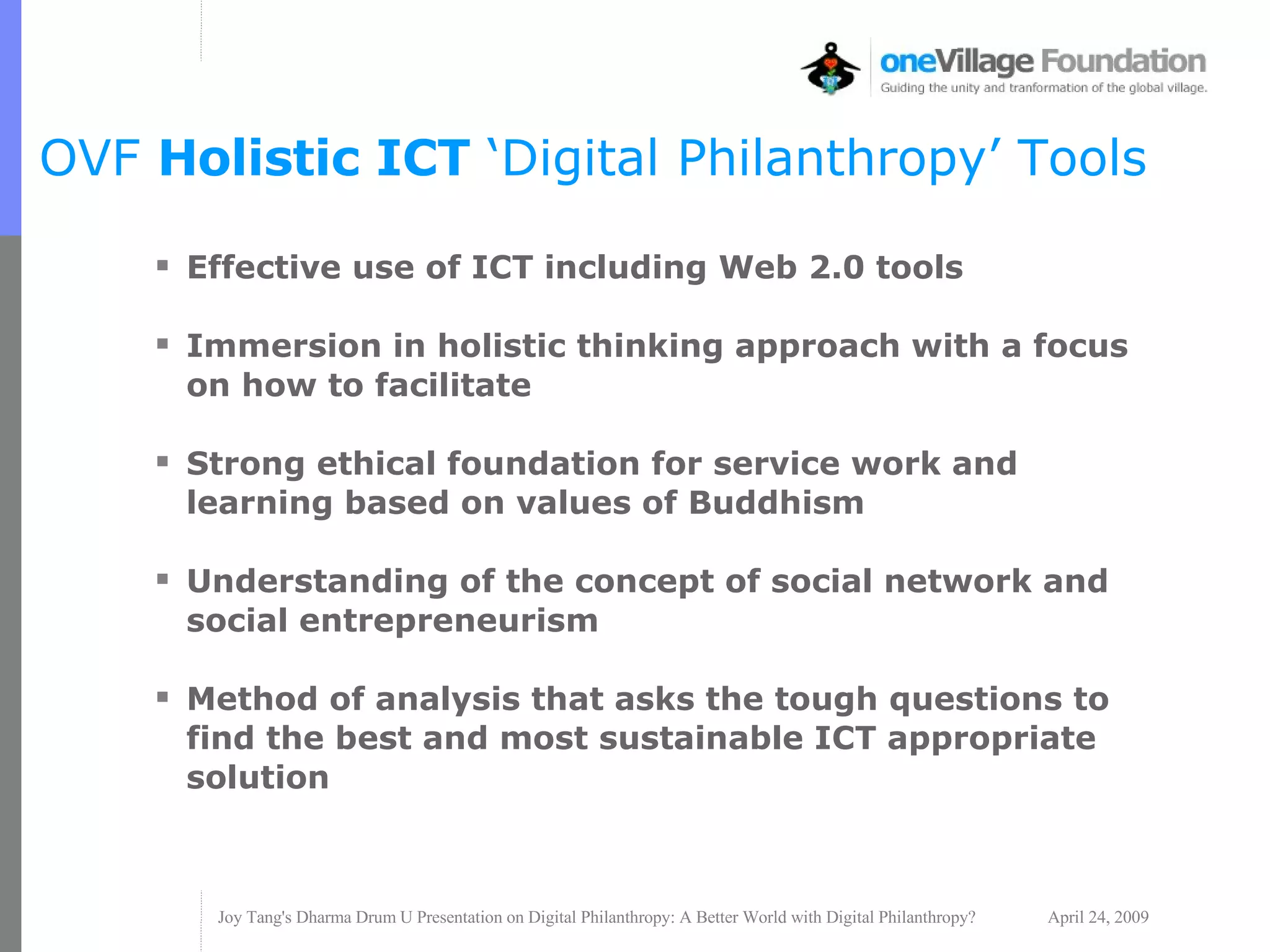 OVF  Holistic ICT  ‘Digital Philanthropy’ Tools Effective use of ICT including Web 2.0 tools Immersion in holistic thinking approach with a focus on how to facilitate Strong ethical foundation for service work and learning based on values of Buddhism Understanding of the concept of social network and social entrepreneurism Method of analysis that asks the tough questions to find the best and most sustainable ICT appropriate solution 