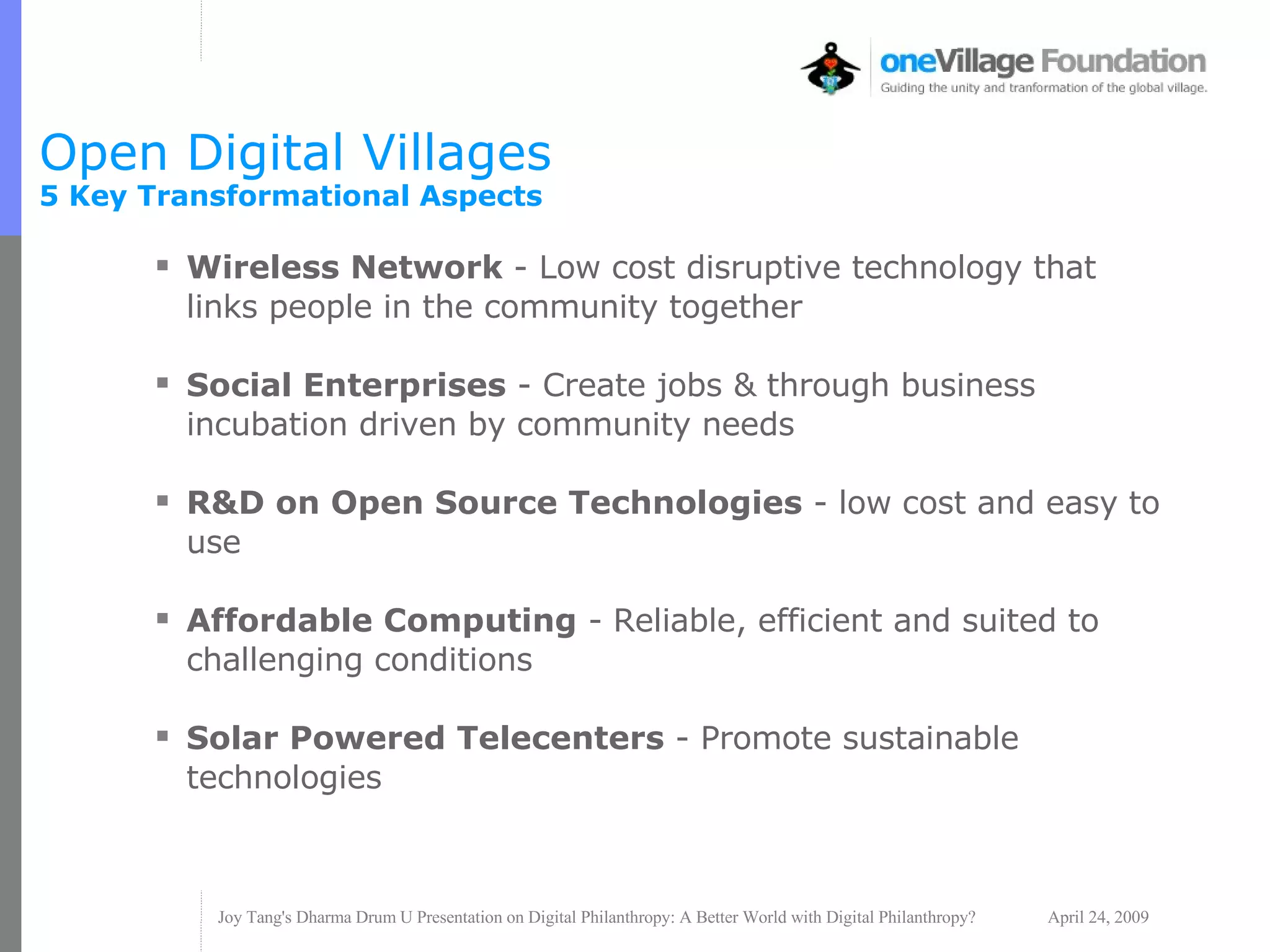 Open Digital Villages  5 Key Transformational Aspects Wireless Network  - Low cost disruptive technology that links people in the community together  Social Enterprises  - Create jobs & through business incubation driven by community needs R&D on Open Source Technologies  - low cost and easy to use Affordable Computing  - Reliable, efficient and suited to challenging conditions Solar Powered Telecenters  - Promote sustainable technologies 