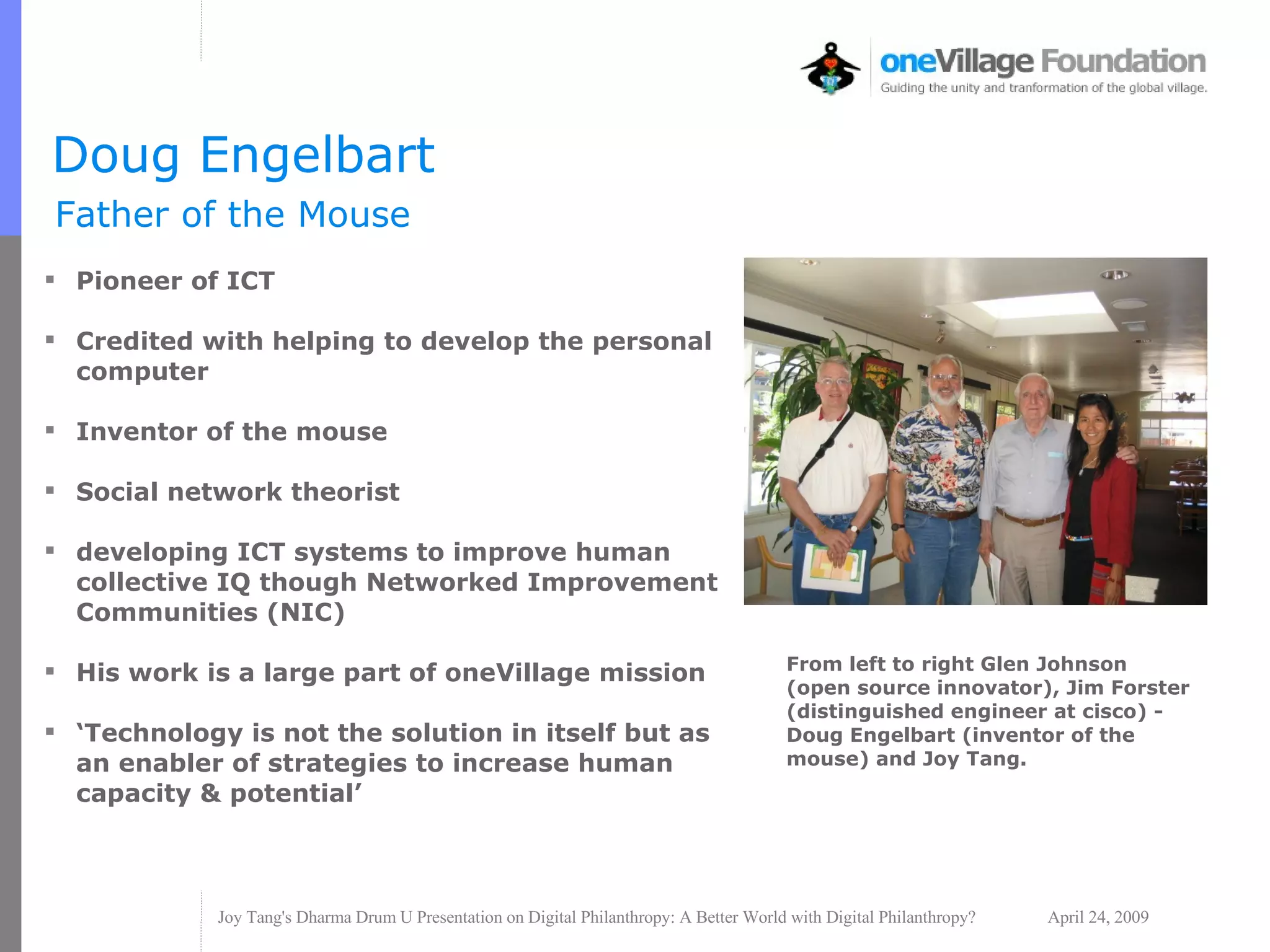 Doug Engelbart Father of the Mouse Pioneer of ICT Credited with helping to develop the personal computer  Inventor of the mouse Social network theorist developing ICT systems to improve human collective IQ though Networked Improvement Communities (NIC) His work is a large part of oneVillage mission ‘ Technology is not the solution in itself but as an enabler of strategies to increase human capacity & potential’ From left to right Glen Johnson (open source innovator), Jim Forster (distinguished engineer at cisco) - Doug Engelbart (inventor of the mouse) and Joy Tang. 