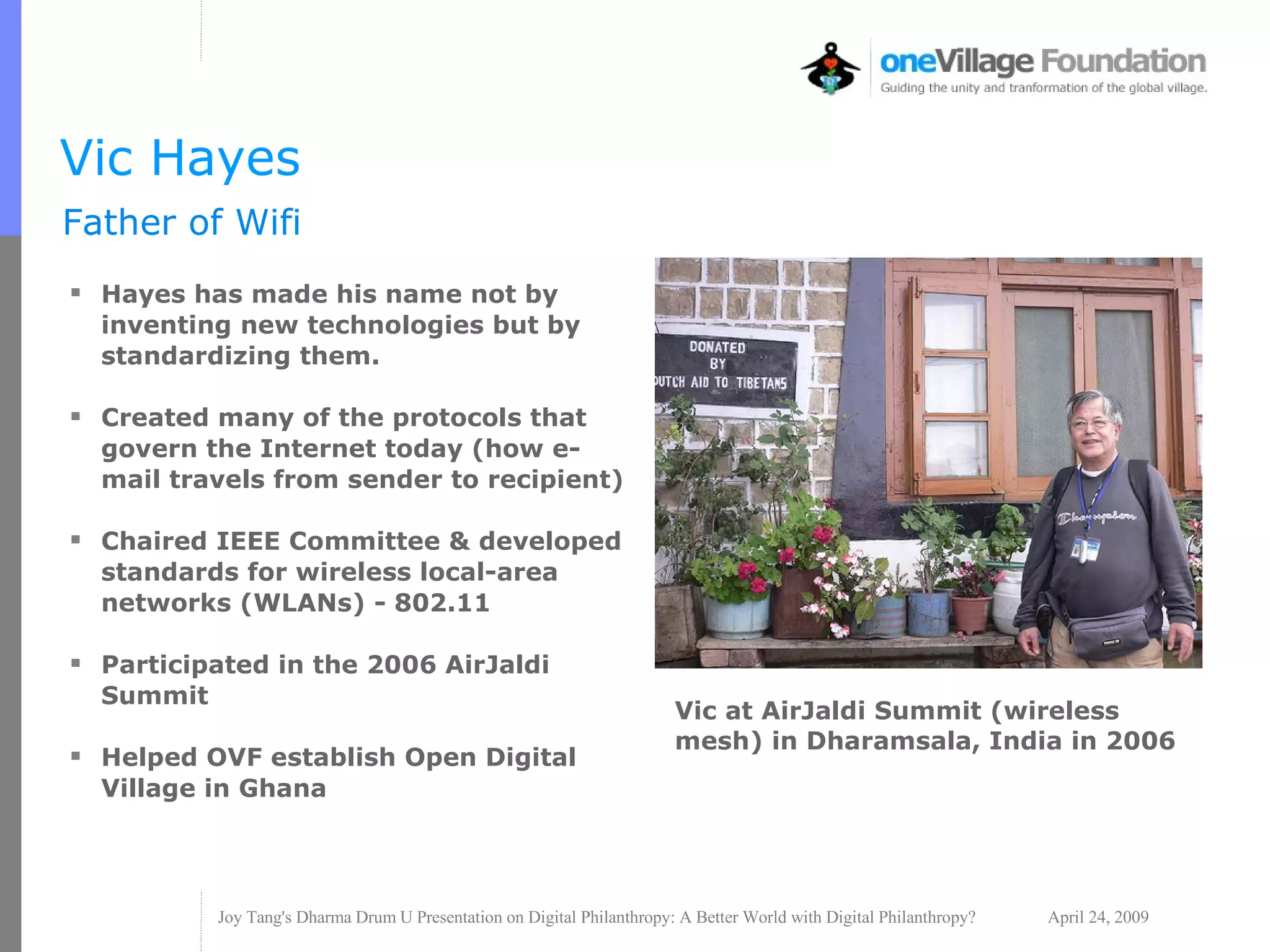 Vic Hayes Hayes has made his name not by inventing new technologies but by standardizing them. Created many of the protocols that govern the Internet today (how e-mail travels from sender to recipient) Chaired IEEE Committee & developed standards for wireless local-area networks (WLANs) - 802.11 Participated in the 2006 AirJaldi Summit  Helped OVF establish Open Digital Village in Ghana Father of Wifi Vic at AirJaldi Summit (wireless mesh) in Dharamsala, India in 2006 