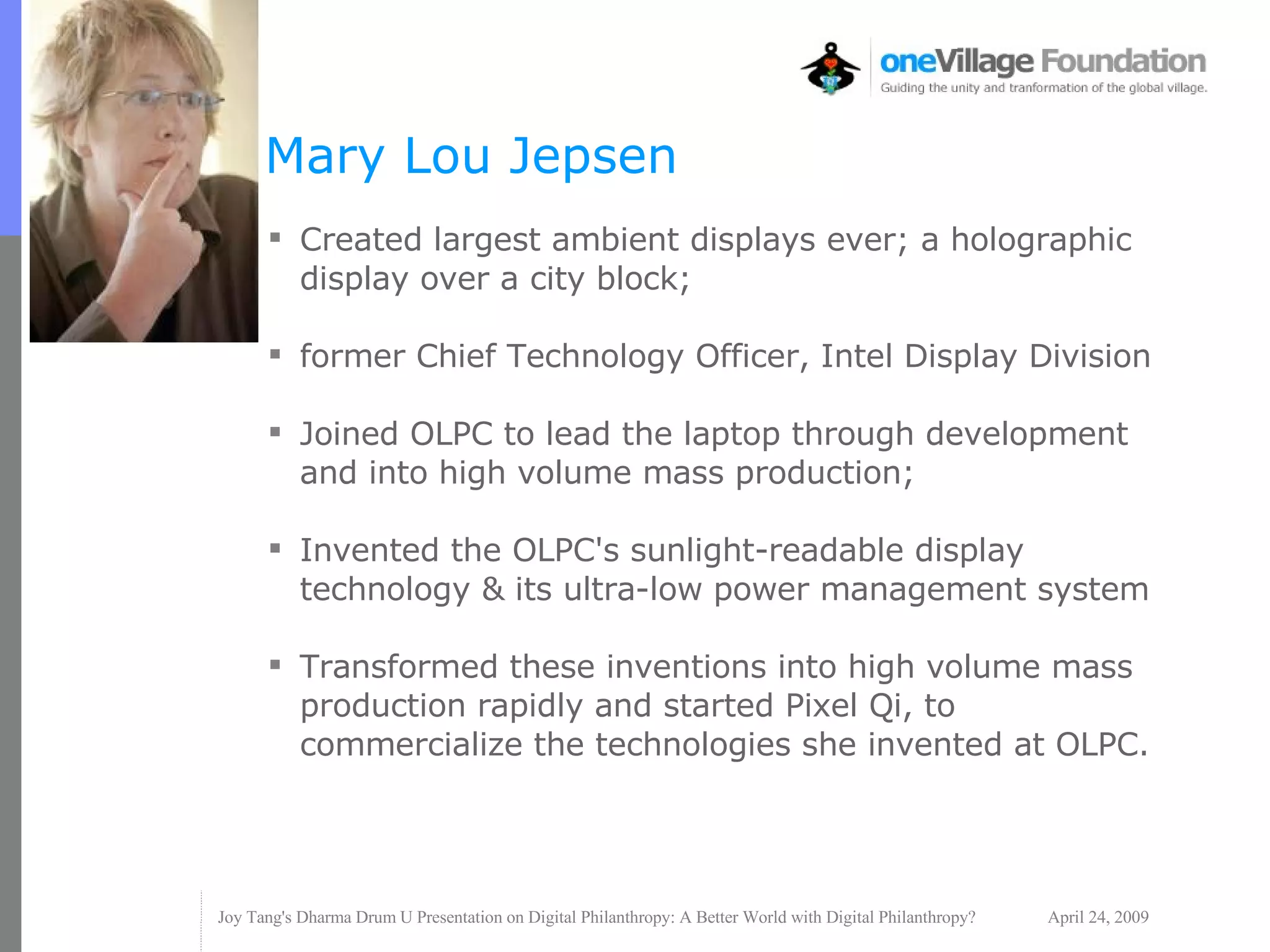 Mary Lou Jepsen Created largest ambient displays ever; a holographic display over a city block; former Chief Technology Officer, Intel Display Division Joined OLPC to lead the laptop through development and into high volume mass production; Invented the OLPC's sunlight-readable display technology & its ultra-low power management system Transformed these inventions into high volume mass production rapidly and started Pixel Qi, to commercialize the technologies she invented at OLPC. 