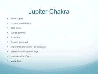 Jupiter Chakra
 Planet Jupiter
 Location small of back
 Color green
 Symbol pyramid
 Sound BA
 Emotion giving well
 Alignment Statement All I give I receive
 Essential Oil peppermint, sage
 Horary Activity 1-5pm
 Mudra Cup
 