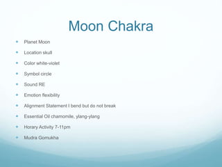 Moon Chakra
 Planet Moon
 Location skull
 Color white-violet
 Symbol circle
 Sound RE
 Emotion flexibility
 Alignment Statement I bend but do not break
 Essential Oil chamomile, ylang-ylang
 Horary Activity 7-11pm
 Mudra Gomukha
 