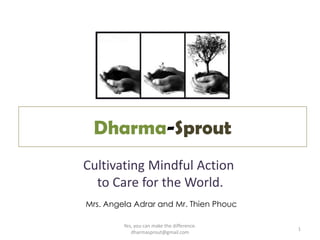 Dharma-Sprout
Cultivating Mindful Action
  to Care for the World.
Mrs. Angela Adrar and Mr. Thien Phouc

         Yes, you can make the difference.
                                             1
            dharmasprout@gmail.com
 