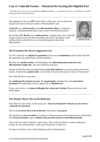 Page 8 of 27
An Investigative Report by Abhishek M, United Media
Case 4: Vedavalli Teacher – Murdered for Earning Her Rightful Post
“A teacher who went to court to claim her rightful promotion… was burnt alive in her own bathroom. And the
police jailed her husband instead.”
This happened in the year 1979, almost half a century ago—but its shock and
injustice still echo in the dusty corners of Dharmasthala’s past.
Vedavalli was a school teacher at the Dharmasthala School. A respected
educator, a disciplined professional, and a woman who believed in justice.
Her husband, Dr. Harale, was a medical doctor. Together, they were a dignified
couple serving society with their knowledge and service. But dignity means
nothing when you stand in the way of powerful people in places like
Dharmasthala.
The Promotion She Wasn’t Supposed to Get
In 1979, Vedavalli was eligible for promotion to become the Headmistress of her school. She had
the experience, the qualifications, and the reputation.
But there was another teacher, who belonged to the influential group connected to the
Dharmasthala temple side, who also wanted the same post.
Instead of following merit, the administration used their influence to give the position to the other
teacher. Vedavalli was pushed aside—not for lack of merit, but because she was not “their person.”
But Vedavalli did not stay silent.
She challenged the decision in court. She fought legally and won. The court restored her
promotion and ordered the school to appoint her as Headmistress.
It was a rare victory—a woman challenging the system and winning. But power does not take
defeat lightly.
The Murder: Burnt Alive in the Bathroom
Soon after the court verdict, in that same year—when her husband Dr. Harale was out of town—
Vedavalli was murdered.
She was found burnt alive in the bathroom of her house, using petrol.
The incident was not an accident. According to witness accounts and local recollections, the accused
was Narayan Kamath, a person linked to the powerful network around Dharmasthala.
They could not accept Vedavalli’s court victory. They could not tolerate a woman standing her
ground. So, they eliminated her—in the most brutal and cowardly way.
No protest. No justice. Just a charred bathroom and a silenced teacher.
 