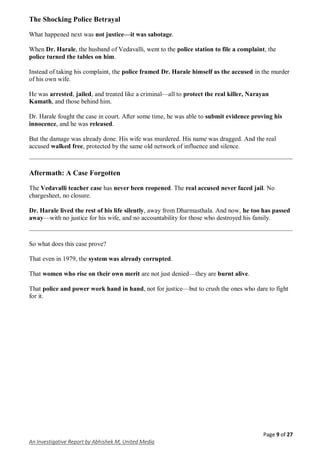 Page 9 of 27
An Investigative Report by Abhishek M, United Media
The Shocking Police Betrayal
What happened next was not justice—it was sabotage.
When Dr. Harale, the husband of Vedavalli, went to the police station to file a complaint, the
police turned the tables on him.
Instead of taking his complaint, the police framed Dr. Harale himself as the accused in the murder
of his own wife.
He was arrested, jailed, and treated like a criminal—all to protect the real killer, Narayan
Kamath, and those behind him.
Dr. Harale fought the case in court. After some time, he was able to submit evidence proving his
innocence, and he was released.
But the damage was already done. His wife was murdered. His name was dragged. And the real
accused walked free, protected by the same old network of influence and silence.
Aftermath: A Case Forgotten
The Vedavalli teacher case has never been reopened. The real accused never faced jail. No
chargesheet, no closure.
Dr. Harale lived the rest of his life silently, away from Dharmasthala. And now, he too has passed
away—with no justice for his wife, and no accountability for those who destroyed his family.
So what does this case prove?
That even in 1979, the system was already corrupted.
That women who rise on their own merit are not just denied—they are burnt alive.
That police and power work hand in hand, not for justice—but to crush the ones who dare to fight
for it.
 