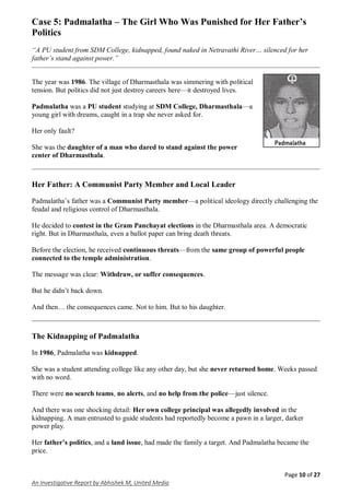 Page 10 of 27
An Investigative Report by Abhishek M, United Media
Case 5: Padmalatha – The Girl Who Was Punished for Her Father’s
Politics
“A PU student from SDM College, kidnapped, found naked in Netravathi River… silenced for her
father’s stand against power.”
The year was 1986. The village of Dharmasthala was simmering with political
tension. But politics did not just destroy careers here—it destroyed lives.
Padmalatha was a PU student studying at SDM College, Dharmasthala—a
young girl with dreams, caught in a trap she never asked for.
Her only fault?
She was the daughter of a man who dared to stand against the power
center of Dharmasthala.
Her Father: A Communist Party Member and Local Leader
Padmalatha’s father was a Communist Party member—a political ideology directly challenging the
feudal and religious control of Dharmasthala.
He decided to contest in the Gram Panchayat elections in the Dharmasthala area. A democratic
right. But in Dharmasthala, even a ballot paper can bring death threats.
Before the election, he received continuous threats—from the same group of powerful people
connected to the temple administration.
The message was clear: Withdraw, or suffer consequences.
But he didn’t back down.
And then… the consequences came. Not to him. But to his daughter.
The Kidnapping of Padmalatha
In 1986, Padmalatha was kidnapped.
She was a student attending college like any other day, but she never returned home. Weeks passed
with no word.
There were no search teams, no alerts, and no help from the police—just silence.
And there was one shocking detail: Her own college principal was allegedly involved in the
kidnapping. A man entrusted to guide students had reportedly become a pawn in a larger, darker
power play.
Her father’s politics, and a land issue, had made the family a target. And Padmalatha became the
price.
 