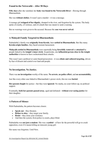 Page 11 of 27
An Investigative Report by Abhishek M, United Media
Found in the Netravathi – After 50 Days
Fifty days after she vanished, her body was found in the Netravathi River—flowing through
Dharmasthala.
She was without clothes. It wasn’t just a murder—it was a message.
A teenage girl stripped of her dignity, dumped in the river, and forgotten by the system. The body
spoke of cruelty, of violence, and of a death that was meant to send a warning.
But no warnings were given to the accused. Because the case was never solved.
A Malayali Family Targeted in Dharmasthala
Padmalatha’s family was originally from Kerala, later settled in Dharmasthala. But like many
Kerala-origin families, they faced constant harassment.
Malayalis settled in Dharmasthala were reportedly being forcefully removed or attacked by
people linked to the temple’s inner circle. In particular, one influential person close to the temple
authorities is known to have orchestrated these attacks.
This wasn’t just a political or caste-based persecution—it was ethnic and cultural targeting, driven
by fear of dissent and control over land and people.
No Investigation. No Justice.
There was no investigation worthy of the name. No arrests, no police effort, and no accountability.
Just like every other case linked to Dharmasthala’s power circle, this too was buried.
Her parents fought for justice—but they were ignored. No media, no court follow-up, no political
support.
Eventually, both her parents passed away, aged and defeated—without ever seeing justice for
their daughter.
A Pattern of Silence
With Padmalatha, the pattern becomes clearer.
 Speak out—they threaten.
 Refuse to obey—they target your family.
 Resist—they erase your existence.
 And then the system, from police to courts, plays blind.
Padmalatha was not just a student. She was a symbol—of how far the powerful will go to crush
opposition, even if it means killing an innocent young girl.
Her name was forgotten. Until Now.
 