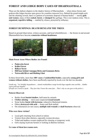 Page 12 of 27
An Investigative Report by Abhishek M, United Media
FOREST AND LODGE BODY CASES OF DHARMASTHALA
These are the darkest chapters in the shadow history of Dharmasthala — where dense forests and
godown-like lodges became open graves for countless innocent lives. Behind the grand temple arch
and the chanting crowds, there is a pattern of systematic disposal of human bodies — mostly girls
and women, many of them naked, burnt, or dumped like garbage. This is not random crime. This is
organized, repetitive killing — enabled by silence, protected by influence.
FOREST DUMPINGS: DEATH BENEATH THE TREES
Based on ground observation, witness accounts, and local whistleblowers — the forests in and around
Dharmasthala have become cemeteries without headstones.
Main Forest Areas Where Bodies Are Found:
 Puduvettu forest
 Kalleri forest
 Boliyar forest
 Hill base behind Annappa Betta and Gommata Betta
 Netravathi River and Bathing Ghat
In these forest belts, more than 100+ cases of unidentified bodies, especially young girls and
women without clothes, have been unofficially reported by locals over the last two decades.
Locals say, “Avr helakke baypadtaare… Aamele mathadidare nange kooda hage aaguthe anta anchike... Adakke
yaaru policege hogalla”
(People are scared to speak… They fear they’ll meet the same fate… That’s why no one goes to the police.)
Pattern Observed:
 Bodies found buried shallow, half-eaten by animals.
 Clothes missing — most cases suspected sexual assault.
 Some bodies burnt with kerosene, reduced to blackened remains.
 Others destroyed with acid — bones and flesh melted.
 On exhumation (in rare cases), multiple stab wounds or skull fractures observed.
Who were these victims?
 Local girls returning from school or tuition.
 Visitors from other districts, especially women devotees.
 Tribal and landless women employed for cleaning or temporary work.
 Girls staying in private hostels or working in dharmic kitchens.
But none of them have names now.
 