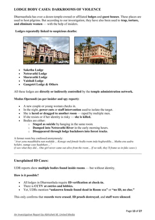 Page 13 of 27
An Investigative Report by Abhishek M, United Media
LODGE BODY CASES: DARKROOMS OF VIOLENCE
Dharmasthala has over a dozen temple-owned or affiliated lodges and guest houses. These places are
used to host pilgrims. But according to our investigation, they have also been used to trap, torture,
and eliminate women — with the help of insiders.
Lodges repeatedly linked to suspicious deaths:
 Saketha Lodge
 Netravathi Lodge
 Sharavathi Lodge
 Vaishali Lodge
 Gangotri Lodge & Others
All these lodges are directly or indirectly controlled by the temple administration network.
Modus Operandi (as per insider and spy report):
 A new couple or young woman checks in.
 In the night, power cuts or staff intervention used to isolate the target.
 She is lured or dragged to another room — raped by multiple men.
 If she resists or if her identity is risky — she is killed.
 Bodies are either:
o Staged as suicide by hanging in the same room.
o Dumped into Netravathi River in the early morning hours.
o Disappeared through lodge backdoors into forest tracks.
A former room boy confessed anonymously:
“Avar yenu maadthidru nan nodidde… Konege ond female hodlu room inda hogbardilla… Mathu enu aadru
helidre, namge case haakthare…”
(I saw what they did… One girl never came out alive from the room… If we talk, they’ll frame us in fake cases.)
Unexplained ID Cases:
UDR reports show multiple bodies found inside rooms — but without identity.
How is it possible?
 All lodges in Dharmasthala require ID verification at check-in.
 There is CCTV at entries and lobbies.
 Yet, UDRs mention “unknown female found dead in Room xxx” or “no ID, no clue.”
This only confirms that records were erased, ID proofs destroyed, and staff were silenced.
 