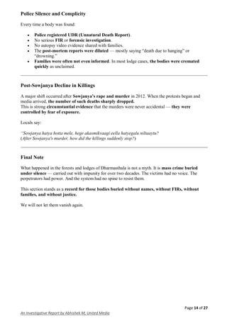 Page 14 of 27
An Investigative Report by Abhishek M, United Media
Police Silence and Complicity
Every time a body was found:
 Police registered UDR (Unnatural Death Report).
 No serious FIR or forensic investigation.
 No autopsy video evidence shared with families.
 The post-mortem reports were diluted — mostly saying “death due to hanging” or
“drowning.”
 Families were often not even informed. In most lodge cases, the bodies were cremated
quickly as unclaimed.
Post-Sowjanya Decline in Killings
A major shift occurred after Sowjanya’s rape and murder in 2012. When the protests began and
media arrived, the number of such deaths sharply dropped.
This is strong circumstantial evidence that the murders were never accidental — they were
controlled by fear of exposure.
Locals say:
“Sowjanya hatya hotta mele, hege akasmikvaagi eella hatyegalu niltaaytu?
(After Sowjanya's murder, how did the killings suddenly stop?)
Final Note
What happened in the forests and lodges of Dharmasthala is not a myth. It is mass crime buried
under silence — carried out with impunity for over two decades. The victims had no voice. The
perpetrators had power. And the system had no spine to resist them.
This section stands as a record for those bodies buried without names, without FIRs, without
families, and without justice.
We will not let them vanish again.
 