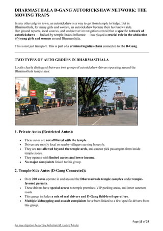 Page 15 of 27
An Investigative Report by Abhishek M, United Media
DHARMASTHALA D-GANG AUTORICKSHAW NETWORK: THE
MOVING TRAPS
In any other pilgrim town, an autorickshaw is a way to get from temple to lodge. But in
Dharmasthala, for many girls and women, an autorickshaw became their last known ride.
Our ground reports, local sources, and undercover investigations reveal that a specific network of
autorickshaws — backed by temple-linked influence — has played a crucial role in the abduction
of young girls and women around Dharmasthala.
This is not just transport. This is part of a criminal logistics chain connected to the D-Gang.
TWO TYPES OF AUTO GROUPS IN DHARMASTHALA
Locals clearly distinguish between two groups of autorickshaw drivers operating around the
Dharmasthala temple area:
1. Private Autos (Restricted Autos):
 These autos are not affiliated with the temple.
 Drivers are mostly local or nearby villagers earning honestly.
 They are not allowed beyond the temple arch, and cannot pick passengers from inside
temple zones.
 They operate with limited access and lower income.
 No major complaints linked to this group.
2. Temple-Side Autos (D-Gang Connected):
 Over 200 autos operate in and around the Dharmasthala temple complex under temple-
favored permits.
 These drivers have special access to temple premises, VIP parking areas, and inner sanctum
roads.
 This group includes a mix of real drivers and D-Gang field-level operatives.
 Multiple kidnapping and assault complaints have been linked to a few specific drivers from
this group.
 