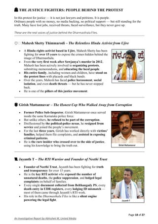 Page 18 of 27
An Investigative Report by Abhishek M, United Media
🙏🏽 THE JUSTICE FIGHTERS: PEOPLE BEHIND THE PROTEST
In this protest for justice — it is not just lawyers and petitions. It is people.
Ordinary people with no money, no media backing, no political support — but still standing for the
truth. Many have lost jobs, received threats, faced surveillance, but they never gave up.
These are the real voices of justice behind the Dharmasthala Files.
🛡� Mahesh Shetty Thimmarodi – The Relentless Hindu Activist from Ujire
 A Hindu rights activist based in Ujire, Mahesh Shetty has been
fighting for over 15 years to expose the crimes hidden behind the
image of Dharmasthala.
 From the very first week after Sowjanya’s murder in 2012,
Mahesh has been actively involved in organizing protests,
submitting memorandums, and educating the local people.
 His entire family, including women and children, have stood on
the protest lines with placards and black bands.
 Over the years, Mahesh has faced police harassment, social
isolation, and even death threats — but he has never stepped
back.
 He is one of the pillars of this justice movement.
👮🏽 Girish Mattannavar – The Honest Cop Who Walked Away from Corruption
 Former Police Sub-Inspector, Girish Mattannavar once served
inside the same Karnataka police force.
 But unlike others, he refused to be part of the corruption.
 Disillusioned by the political-police nexus, he resigned from
service and joined the people’s movement.
 For the last three years, Girish has worked directly with victims’
families, helped them file complaints, and assisted in exposing
criminal patterns.
 He is the rare insider who crossed over to the side of justice,
using his knowledge to bring the truth out.
📜 Jayanth T – The RTI Warrior and Founder of Neethi Trust
 Founder of Neethi Trust, Jayanth has been fighting for truth
and transparency for over 15 years.
 He is the key RTI activist who exposed the number of
unnatural deaths, the police suppression, and lodged legal
complaints on behalf of families.
 Every single document collected from Belthangady PS, every
death entry in UDR registers, every lodging ID mismatch —
most of them came through Jayanth’s RTI work.
 His role in the Dharmasthala Files is like a silent engine
powering the legal fight.
 