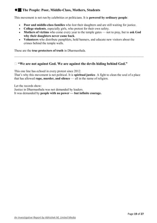 Page 19 of 27
An Investigative Report by Abhishek M, United Media
✊🏽 The People: Poor, Middle-Class, Mothers, Students
This movement is not run by celebrities or politicians. It is powered by ordinary people:
 Poor and middle-class families who lost their daughters and are still waiting for justice.
 College students, especially girls, who protest for their own safety.
 Mothers of victims who come every year to the temple gates — not to pray, but to ask God
why their daughters never came back.
 Volunteers who distribute pamphlets, hold banners, and educate new visitors about the
crimes behind the temple walls.
These are the true protectors of truth in Dharmasthala.
� “We are not against God. We are against the devils hiding behind God.”
This one line has echoed in every protest since 2012.
That’s why this movement is not political. It is spiritual justice. A fight to clean the soul of a place
that has allowed rape, murder, and silence — all in the name of religion.
Let the records show:
Justice in Dharmasthala was not demanded by leaders.
It was demanded by people with no power — but infinite courage.
 