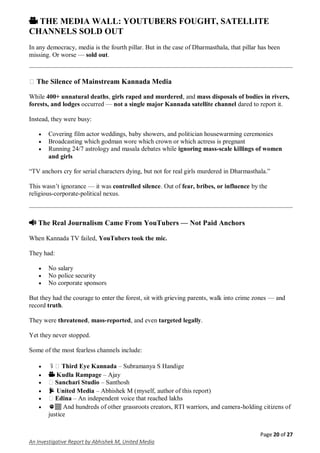 Page 20 of 27
An Investigative Report by Abhishek M, United Media
🎥 THE MEDIA WALL: YOUTUBERS FOUGHT, SATELLITE
CHANNELS SOLD OUT
In any democracy, media is the fourth pillar. But in the case of Dharmasthala, that pillar has been
missing. Or worse — sold out.
� The Silence of Mainstream Kannada Media
While 400+ unnatural deaths, girls raped and murdered, and mass disposals of bodies in rivers,
forests, and lodges occurred — not a single major Kannada satellite channel dared to report it.
Instead, they were busy:
 Covering film actor weddings, baby showers, and politician housewarming ceremonies
 Broadcasting which godman wore which crown or which actress is pregnant
 Running 24/7 astrology and masala debates while ignoring mass-scale killings of women
and girls
“TV anchors cry for serial characters dying, but not for real girls murdered in Dharmasthala.”
This wasn’t ignorance — it was controlled silence. Out of fear, bribes, or influence by the
religious-corporate-political nexus.
📢 The Real Journalism Came From YouTubers — Not Paid Anchors
When Kannada TV failed, YouTubers took the mic.
They had:
 No salary
 No police security
 No corporate sponsors
But they had the courage to enter the forest, sit with grieving parents, walk into crime zones — and
record truth.
They were threatened, mass-reported, and even targeted legally.
Yet they never stopped.
Some of the most fearless channels include:
 🎙️ Third Eye Kannada – Subramanya S Handige
 🎥 Kudla Rampage – Ajay
 ️ Sanchari Studio – Santhosh
 📡 United Media – Abhishek M (myself, author of this report)
 ️ Edina – An independent voice that reached lakhs
 ✊🏽 And hundreds of other grassroots creators, RTI warriors, and camera-holding citizens of
justice
 