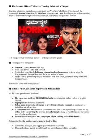 Page 21 of 27
An Investigative Report by Abhishek M, United Media
💥 The Sameer MD AI Video – A Turning Point and a Target
In a time when most media houses were silent, one YouTuber’s bold step broke through the
censorship: Sameer MD released a 39-minute AI-generated video detailing the entire Dharmasthala
Files — from the Sowjanya case to the cover-ups, corruption, and powerful accused.
️ It was powerful, emotional, factual — and impossible to ignore.
📈 The impact was immediate:
 Crossed 2 crore+ views within days.
 Went viral across India and abroad.
 For the first time, North India and international audiences came to know about the
Sowjanya case, Ananya Bhat, and the larger pattern of abuse.
 People started questioning why no action had ever been taken, despite so many deaths and
disappearances.
But success came with consequences.
🔥 When Truth Goes Viral, Suppression Strikes Back
As the video spread across platforms:
 The video was suddenly BLOCKED in India, even though it had no violent or graphic
content.
 Legal pressure mounted on Sameer.
 Police teams reportedly attempted to arrest him without a warrant, in an attempt to
intimidate and silence him.
 A false communal narrative was created to corner him — not by ordinary citizens, but by
online mobs supporting the accused powerful people, trying to twist the justice movement
into a Hindu-Muslim issue.
 Sameer became a target of hate campaigns, digital trolling, and offline threats.
Yet despite this, the public overwhelmingly stood by him:
 Comments, messages, and support poured in from all corners.
 Thousands of new people joined the call for justice because of that one video.
 