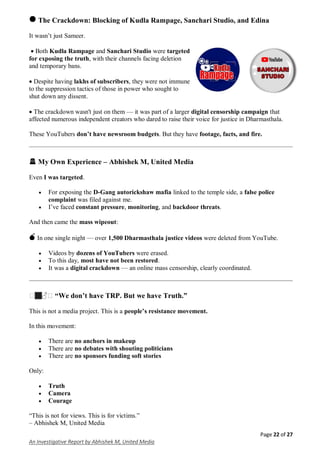 Page 22 of 27
An Investigative Report by Abhishek M, United Media
🛑 The Crackdown: Blocking of Kudla Rampage, Sanchari Studio, and Edina
It wasn’t just Sameer.
 Both Kudla Rampage and Sanchari Studio were targeted
for exposing the truth, with their channels facing deletion
and temporary bans.
 Despite having lakhs of subscribers, they were not immune
to the suppression tactics of those in power who sought to
shut down any dissent.
 The crackdown wasn't just on them — it was part of a larger digital censorship campaign that
affected numerous independent creators who dared to raise their voice for justice in Dharmasthala.
These YouTubers don’t have newsroom budgets. But they have footage, facts, and fire.
🚨 My Own Experience – Abhishek M, United Media
Even I was targeted.
 For exposing the D-Gang autorickshaw mafia linked to the temple side, a false police
complaint was filed against me.
 I’ve faced constant pressure, monitoring, and backdoor threats.
And then came the mass wipeout:
💣 In one single night — over 1,500 Dharmasthala justice videos were deleted from YouTube.
 Videos by dozens of YouTubers were erased.
 To this day, most have not been restored.
 It was a digital crackdown — an online mass censorship, clearly coordinated.
�🏽♂� “We don’t have TRP. But we have Truth.”
This is not a media project. This is a people’s resistance movement.
In this movement:
 There are no anchors in makeup
 There are no debates with shouting politicians
 There are no sponsors funding soft stories
Only:
 Truth
 Camera
 Courage
“This is not for views. This is for victims.”
– Abhishek M, United Media
 