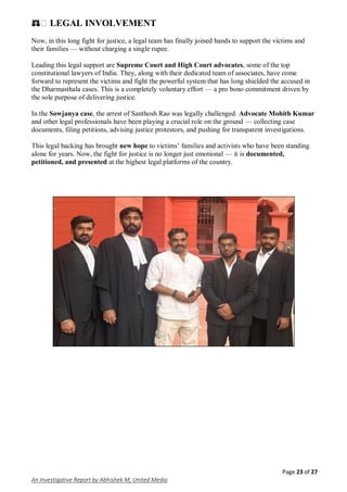 Page 23 of 27
An Investigative Report by Abhishek M, United Media
⚖� LEGAL INVOLVEMENT
Now, in this long fight for justice, a legal team has finally joined hands to support the victims and
their families — without charging a single rupee.
Leading this legal support are Supreme Court and High Court advocates, some of the top
constitutional lawyers of India. They, along with their dedicated team of associates, have come
forward to represent the victims and fight the powerful system that has long shielded the accused in
the Dharmasthala cases. This is a completely voluntary effort — a pro bono commitment driven by
the sole purpose of delivering justice.
In the Sowjanya case, the arrest of Santhosh Rao was legally challenged. Advocate Mohith Kumar
and other legal professionals have been playing a crucial role on the ground — collecting case
documents, filing petitions, advising justice protestors, and pushing for transparent investigations.
This legal backing has brought new hope to victims’ families and activists who have been standing
alone for years. Now, the fight for justice is no longer just emotional — it is documented,
petitioned, and presented at the highest legal platforms of the country.
 