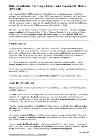 Page 24 of 27
An Investigative Report by Abhishek M, United Media
Witness Confession: The Temple Cleaner Who Disposed 100+ Bodies
(1995–2014)
In the long, dark history of Dharmasthala’s alleged coverups and disappearances, one chilling
testimony now stands at the center. On 3 July 2025, a man stepped forward under the protection of
Supreme Court advocate and his legal team — a man who once worked as a cleaner under the
Dharmasthala temple administration for nearly 20 years. He came not for fame, not for money, but
with the unbearable burden of truth. A truth soaked in blood, soot, and fear. A truth that had haunted
his nights for a decade since he fled Dharmasthala with his family in 2014.
This man — whose identity remains confidential under witness protection — submitted a six-page
signed complaint to the Superintendent of Police, Dakshina Kannada. In it, he confesses, in heart-
breaking detail, to having disposed of over 500 human bodies between 1995 and 2014, under
coercion and constant death threats by powerful supervisors associated with the temple management.
A Life in Shadows
He was born into a Dalit family — from a so-called “lower caste.” He joined the Dharmasthala
temple in 1995 as a nairmalya karmika (cleanliness worker), initially cleaning around the Netravathi
River banks and forest fringes. But what started as a menial job quickly became something sinister.
By the late 1990s, he began noticing a shocking number of dead bodies, especially of women —
many naked or half-dressed, bearing clear signs of rape, torture, and murder.
By 1998, he was directly ordered by his superiors not to report these bodies to police — but to
secretly dispose of them. When he initially refused, he was brutally assaulted. They told him:
"If you refuse or speak to anyone, we will chop you into pieces and bury your body with the others.
Your family will be next."
From then on, he was forced to become the silent undertaker for a series of horrific crimes.
Details That Burn the Soul
The man describes multiple incidents that are beyond disturbing — some he says still replay in his
mind like nightmares.
• In 2010, he was called to a forest spot about 500 meters from a petrol bunk in Kalleri. There lay the
body of a 12–15-year-old schoolgirl, wearing only a school uniform shirt. Her underwear was
missing, her body bore signs of brutal rape, and there were clear strangulation marks on her neck.
He was told to dig a pit and bury her along with her schoolbag.
• Another time, he was ordered to burn the body of a woman in her 20s. Her face had been melted
with acid, and her body was wrapped in newspaper. Her sandals and belongings were burned with
her using diesel.
• He recounts systematic killings of homeless men who came begging near the temple. These men
were tied to chairs and strangled with towels right in front of him. He was then made to dispose of
their bodies in remote forest zones.
• He says hundreds of female victims — from young schoolgirls to elderly women — were found
naked or with torn clothes, their private parts wounded, some burned with acid. Most had ligature
marks on their necks. Many of them were reportedly raped before being killed.
 