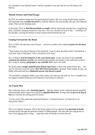 Page 25 of 27
An Investigative Report by Abhishek M, United Media
He remembers every hand he buried. And he remembers every day that his own life hung in the
balance.
Mental Torture and Final Escape
By 2014, he could no longer bear the psychological torment. His own young female family member
had reportedly been sexually harassed by someone linked to the same people who gave him disposal
orders. That was the breaking point.
In December 2014, he fled Dharmasthala overnight with his family and vanished into a neighboring
state, constantly changing locations to stay alive. For over a decade, he lived in fear — watching over
his shoulder, carrying the burden of silent screams buried beneath the soil.
Coming Forward for the Dead
Now, in 2025, this man has come forward — not just to confess, but to demand justice for the dead.
He writes:
"These bodies were denied dignity in life and death. I want to show the police where I buried them. I
want their souls to find peace. And I want justice to be done."
He is willing to lead investigators to the exact burial spots. In fact, he claims to have secretly
exhumed one skeleton recently and submitted photographs and remains to the authorities as proof.
He is ready to undergo polygraph or any scientific test to prove his truth.
He clearly names temple administration-linked supervisors as those who ordered these acts — but
says he will only reveal the names after full witness protection is granted. These people, he says, are
highly influential and have eliminated anyone who dared to speak.
“If I am killed or disappear before I give these names, the truth may die with me. So I’ve handed over
my signed extended testimony to the Supreme Court lawyer in advance.”
An Urgent Plea
The confession closes with a haunting appeal — that the remains of the victims he buried should be
exhumed under police supervision and given dignified final rites. He begs that the graves he dug in
fear now become the starting point for justice.
“Let the souls of the raped and murdered find peace. Let them be known. Let them not rot in
anonymous silence.”
This is no ordinary testimony. This is the living witness of a two-decade-long operation of death
running silently through the spiritual corridors of Dharmasthala. The man who once dug graves in
fear is now digging them in hope — hope that truth will finally rise from the soil.
 