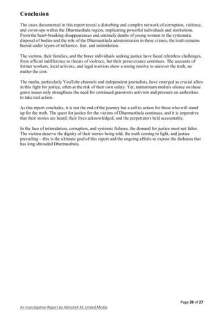 Page 26 of 27
An Investigative Report by Abhishek M, United Media
Conclusion
The cases documented in this report reveal a disturbing and complex network of corruption, violence,
and cover-ups within the Dharmasthala region, implicating powerful individuals and institutions.
From the heart-breaking disappearances and untimely deaths of young women to the systematic
disposal of bodies and the role of the Dharmasthala administration in these crimes, the truth remains
buried under layers of influence, fear, and intimidation.
The victims, their families, and the brave individuals seeking justice have faced relentless challenges,
from official indifference to threats of violence, but their perseverance continues. The accounts of
former workers, local activists, and legal warriors show a strong resolve to uncover the truth, no
matter the cost.
The media, particularly YouTube channels and independent journalists, have emerged as crucial allies
in this fight for justice, often at the risk of their own safety. Yet, mainstream media's silence on these
grave issues only strengthens the need for continued grassroots activism and pressure on authorities
to take real action.
As this report concludes, it is not the end of the journey but a call to action for those who will stand
up for the truth. The quest for justice for the victims of Dharmasthala continues, and it is imperative
that their stories are heard, their lives acknowledged, and the perpetrators held accountable.
In the face of intimidation, corruption, and systemic failures, the demand for justice must not falter.
The victims deserve the dignity of their stories being told, the truth coming to light, and justice
prevailing—this is the ultimate goal of this report and the ongoing efforts to expose the darkness that
has long shrouded Dharmasthala.
 