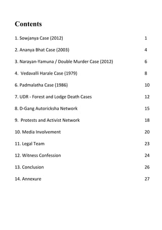 Contents
1. Sowjanya Case (2012) 1
2. Ananya Bhat Case (2003) 4
3. Narayan-Yamuna / Double Murder Case (2012) 6
4. Vedavalli Harale Case (1979) 8
6. Padmalatha Case (1986) 10
7. UDR - Forest and Lodge Death Cases 12
8. D-Gang Autoricksha Network 15
9. Protests and Activist Network 18
10. Media Involvement 20
11. Legal Team 23
12. Witness Confession 24
13. Conclusion 26
14. Annexure 27
 
