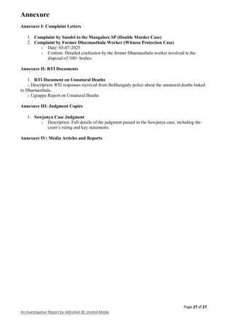 Page 27 of 27
An Investigative Report by Abhishek M, United Media
Annexure
Annexure I: Complaint Letters
1. Complaint by Sundri to the Mangalore SP (Double Murder Case)
2. Complaint by Former Dharmasthala Worker (Witness Protection Case)
o Date: 03-07-2025
o Content: Detailed confession by the former Dharmasthala worker involved in the
disposal of 100+ bodies.
Annexure II: RTI Documents
1. RTI Document on Unnatural Deaths
o Description: RTI responses received from Belthangady police about the unnatural deaths linked
to Dharmasthala.
o Ugrappa Report on Unnatural Deaths
Annexure III: Judgment Copies
1. Sowjanya Case Judgment
o Description: Full details of the judgment passed in the Sowjanya case, including the
court’s ruling and key statements.
Annexure IV: Media Articles and Reports
 