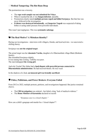 Page 2 of 27
An Investigative Report by Abhishek M, United Media
� Medical Tampering: The Rot Runs Deep
The postmortem was a travesty.
 The rape swab sample was not submitted for 9 days.
 When it reached the lab, it was fungus-infected, unusable.
 Postmortem clearly stated multiple persons raped and killed Sowjanya. But that line was
never followed in the investigation.
 Evidence was destroyed intentionally, and Inspector Yogesh was suspected of taking
bribes or acting under pressure from powerful individuals.
This wasn’t just negligence. This was systematic sabotage.
🎭 The Real Motive? A Mistaken Identity?
During our investigations—interviews with villagers, friends, and local activists—we uncovered a
chilling theory:
Sowjanya was not the original target.
The actual target was her classmate Varsha, daughter of a Dharmasthala village Bhatt (Brahmin
family).
She resembled Sowjanya slightly.
It was raining that evening, visibility was poor.
The men kidnapped the wrong girl.
And why Varsha? Her father had a land dispute with powerful persons connected to
Dharmasthala administration. He had received threats. He was vocal.
In the shadows of a feud, an innocent girl was brutally sacrificed.
🛑 Police, Politicians, and Power Brokers: Everyone Failed
From 2012 to 2022, multiple protests, petitions, and investigations happened. But justice remained
elusive.
 The CBI investigation was ordered—but failed, citing “lack of medical evidence.”
 The Home Minister of Karnataka declared on record:
“Sowjanya case is a closed chapter.”
How can a child’s gangrape and murder be a “closed chapter”?
 