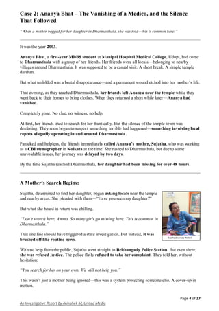 Page 4 of 27
An Investigative Report by Abhishek M, United Media
Case 2: Ananya Bhat – The Vanishing of a Medico, and the Silence
That Followed
“When a mother begged for her daughter in Dharmasthala, she was told—this is common here.”
It was the year 2003.
Ananya Bhat, a first-year MBBS student at Manipal Hospital Medical College, Udupi, had come
to Dharmasthala with a group of her friends. Her friends were all locals—belonging to nearby
villages around Dharmasthala. It was supposed to be a casual visit. A short break. A simple temple
darshan.
But what unfolded was a brutal disappearance—and a permanent wound etched into her mother’s life.
That evening, as they reached Dharmasthala, her friends left Ananya near the temple while they
went back to their homes to bring clothes. When they returned a short while later—Ananya had
vanished.
Completely gone. No clue, no witness, no help.
At first, her friends tried to search for her frantically. But the silence of the temple town was
deafening. They soon began to suspect something terrible had happened—something involving local
rapists allegedly operating in and around Dharmasthala.
Panicked and helpless, the friends immediately called Ananya’s mother, Sujatha, who was working
as a CBI stenographer in Kolkata at the time. She rushed to Dharmasthala, but due to some
unavoidable issues, her journey was delayed by two days.
By the time Sujatha reached Dharmasthala, her daughter had been missing for over 48 hours.
A Mother's Search Begins:
Sujatha, determined to find her daughter, began asking locals near the temple
and nearby areas. She pleaded with them—“Have you seen my daughter?”
But what she heard in return was chilling.
“Don’t search here, Amma. So many girls go missing here. This is common in
Dharmasthala.”
That one line should have triggered a state investigation. But instead, it was
brushed off like routine news.
With no help from the public, Sujatha went straight to Belthangady Police Station. But even there,
she was refused justice. The police flatly refused to take her complaint. They told her, without
hesitation:
“You search for her on your own. We will not help you.”
This wasn’t just a mother being ignored—this was a system protecting someone else. A cover-up in
motion.
 