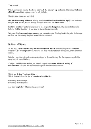 Page 5 of 27
An Investigative Report by Abhishek M, United Media
The Attack:
Out of desperation, Sujatha decided to approach the temple’s top authority. She visited the house
of the Dharmasthala temple owner to ask for help.
That decision almost got her killed.
She was attacked by four men, brutally beaten and suffered a serious head injury. She somehow
escaped with her life, but the damage had been done. She fell into a coma.
For three months, Sujatha lay unconscious in a hospital in Bengaluru. The system had not only
failed to find her daughter—it had tried to silence her, permanently.
When she finally regained consciousness, the memories came flooding back—the pain, the betrayal,
the fear, and the missing daughter who still hadn’t returned.
20 Years of Silence:
To this day, Ananya Bhat’s body has not been found. No FIR was officially taken. No arrests
were made. No investigation was pursued. The story was buried under power, fear, and a culture of
silence.
Sujatha, even after waking from coma, continued to demand justice. But the system responded the
same way—it turned its back.
Ananya’s disappearance became just another chapter in the dark, unspoken history of
Dharmasthala—a town that devours its daughters and silences its mothers.
This is not fiction. This is not history.
This is the truth from the lips of a mother who still waits.
How many more Ananyas?
How many more Sujathas?
And how long before Dharmasthala answers?
 