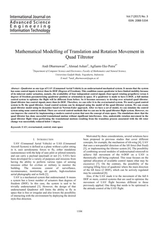 Vol.7 (2017) No. 3
ISSN: 2088-5334
Mathematical Modelling of Translation and Rotation Movement in
Quad Tiltrotor
Andi Dharmawan#*
, Ahmad Ashari#
, Agfianto Eko Putra#*
#
Department of Computer Science and Electronics, Faculty of Mathematics and Natural Science,
Universitas Gadjah Mada, Yogyakarta, Indonesia
E-mail: *andi_dharmawan@ugm.ac.id
Abstract - Quadrotor as one type of UAV (Unmanned Aerial Vehicle) is an underactuated mechanical system. It means that the system
has some control inputs is lower than its DOF (Degrees of Freedom). This condition causes quadrotor to have limited mobility because
of its inherent under actuation, namely, the availability of four independent control signals (four-speed rotating propellers) versus 6
degrees of freedom parameterizing quadrotor position or orientation in space. If a quadrotor is made to have 6 DOF, a full motion
control system to optimize the flight will be different from before. So it becomes necessary to develop over actuated quad tiltrotor.
Quad tiltrotor has control signals more than its DOF. Therefore, we can refer it to the overactuated system. We need a good control
system to fly the quad tiltrotor. Good control systems can be designed using the model of the quad tiltrotor system. We can create
quad tiltrotor model using its dynamics based on Newton-Euler approach. After we have a set of model, we can simulate the control
system using some control method. There are several control methods that we can use in the quad tiltrotor flight system. However, we
can improve the control by implementing a modern control system that uses the concept of state space. The simulations show that the
quad tiltrotor has done successful translational motion without significant interference. Also, undesirable rotation movement in the
quad tiltrotor flight when performing the translational motions resulting from the transition process associated with the tilt rotor
change was successfully reduced below 1 degree.
Keywords: UAV; overactuated; control; state space
I. INTRODUCTION
UAV (Unmanned Aerial Vehicle) or UAS (Unmanned
Aircraft System) is defined as a plane without a pilot sitting
in it, uses aerodynamic forces to fly, either standalone
(autonomous) with the help of auto pilot or piloted remotely
and can carry a payload (payload) or not [1]. UAVs have
been developed for a variety of purposes and missions from
having the ability to perform various types of sensing
missions either for civilian or military to monitor the
building. The missions consist of surveillance,
reconnaissance, monitoring, air patrols, high-resolution
aerial photography and so forth [2].
UAV is a mechanical system that underactuated. It means
a system has a lower number of actuators than degrees of
freedom (DOF). In this case, the system is said to be
trivially underactuated [3]. However, the design of that
underactuated Quadrotor still limits the ability to fly in
space that is free or irregular and also lowers the possibility
of interacting with the environment by deploying the desired
style-free direction.
Motivated by these considerations, several solutions have
been proposed in previous studies that cover different
concepts, for example, the mechanism of tilt-wing [4], UAV
that uses a non-parallel direction of the lift force (but fixed)
[5], or implementing the tiltrotor system [6]. The possibility
of combining several modules of underactuated rotorcraft to
achieve full movement of the 6-DOF on a UAV is
theoretically still being explored. This issue focuses on the
optimal allocation of available control inputs (that may be
excessive) [7]. On the contrary, the possibility of the
swinging lifting force of quadrotor where the main direction
of the lift force (2 DOF), which can be actively regulated
may be considered [8].
Also, if the UAV made it to the movement of the full 6
DOF or more, control systems that are used to optimise the
movement of UAV flight becomes different to those
previously applied. One thing that needs to be optimised is
the attitude control of the UAV flight.
1104
 