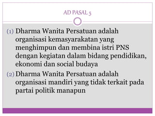 AD PASAL 5
(1) Dharma Wanita Persatuan adalah
organisasi kemasyarakatan yang
menghimpun dan membina istri PNS
dengan kegiatan dalam bidang pendidikan,
ekonomi dan social budaya
(2) Dharma Wanita Persatuan adalah
organisasi mandiri yang tidak terkait pada
partai politik manapun
 