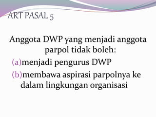 ART PASAL 5
Anggota DWP yang menjadi anggota
parpol tidak boleh:
(a)menjadi pengurus DWP
(b)membawa aspirasi parpolnya ke
dalam lingkungan organisasi
 
