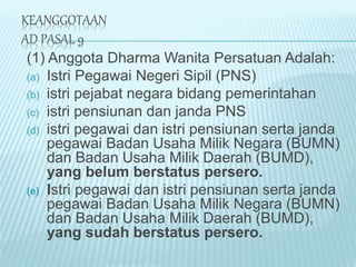 KEANGGOTAAN
AD PASAL 9
(1) Anggota Dharma Wanita Persatuan Adalah:
(a) Istri Pegawai Negeri Sipil (PNS)
(b) istri pejabat negara bidang pemerintahan
(c) istri pensiunan dan janda PNS
(d) istri pegawai dan istri pensiunan serta janda
pegawai Badan Usaha Milik Negara (BUMN)
dan Badan Usaha Milik Daerah (BUMD),
yang belum berstatus persero.
(e) Istri pegawai dan istri pensiunan serta janda
pegawai Badan Usaha Milik Negara (BUMN)
dan Badan Usaha Milik Daerah (BUMD),
yang sudah berstatus persero.
 