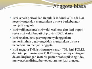 Anggota biasa
 Istri kepala perwakilan Republik Indonesia (RI) di luar
negeri yang tidak menyatakan dirinya berkeberatan
menjadi anggota
 Istri walikota serta istri wakil walikota dan istri bupati
serta istri wakil bupati di provinsi DKI Jakarta
 Istri pejabat/petugas yang menyelenggrakan
pemerintahan desa yang tidak menyatakan dirinya
berkeberatan menjadi anggota
 Istri anggota TNI, istri purnawirawan TNI, Istri POLRI,
dan istri purnawirawan POLRI yang suaminya ditugasi
dalam lingkungan instansi pemerintah sipil yang tidak
menyatakan dirinya berkeberatan menjadi anggota
 