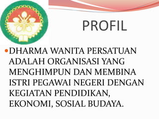 PROFIL
DHARMA WANITA PERSATUAN
ADALAH ORGANISASI YANG
MENGHIMPUN DAN MEMBINA
ISTRI PEGAWAI NEGERI DENGAN
KEGIATAN PENDIDIKAN,
EKONOMI, SOSIAL BUDAYA.
 